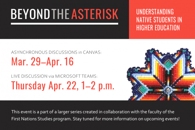 Beyond the Asterisk: Understanding Native Students in Higher Education. Asynchronous discussions in Canvas: March 29 through April 16. Live discussion via Microsoft Teams: Thursday, Apr. 22, 1-2 p.m. This event is a part of a larger series created in collaboration with the faculty of the First Nations Studies program. Stay tuned for more information on upcoming events.