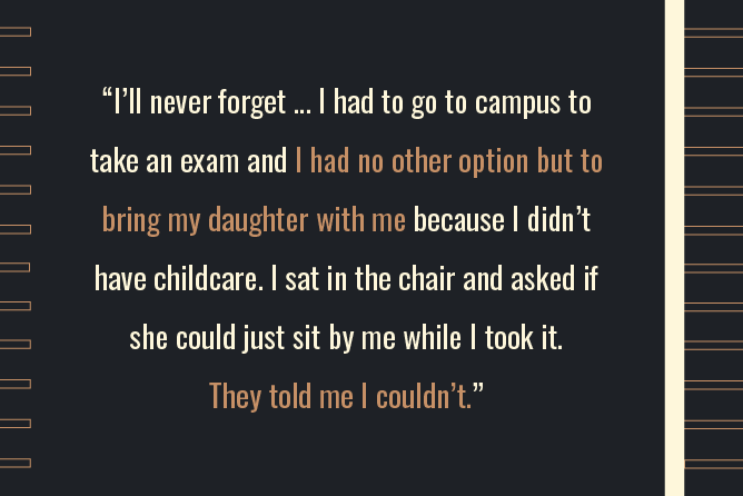 “I’ll never forget...I had to go to campus to take an exam and I had no other option but to bring my daughter with me because I didn’t have childcare. I sat in the chair and asked if she could just sit by me while I took it. They told me I couldn’t.” 